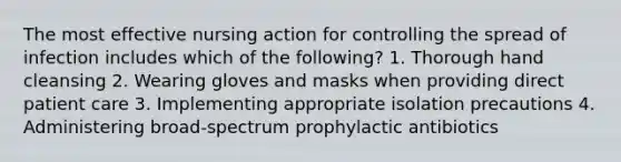 The most effective nursing action for controlling the spread of infection includes which of the following? 1. Thorough hand cleansing 2. Wearing gloves and masks when providing direct patient care 3. Implementing appropriate isolation precautions 4. Administering broad-spectrum prophylactic antibiotics