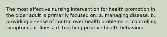 The most effective nursing intervention for health promotion in the older adult is primarily focused on: a. managing disease. b. providing a sense of control over health problems. c. controlling symptoms of illness. d. teaching positive health behaviors.