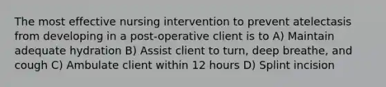 The most effective nursing intervention to prevent atelectasis from developing in a post-operative client is to A) Maintain adequate hydration B) Assist client to turn, deep breathe, and cough C) Ambulate client within 12 hours D) Splint incision