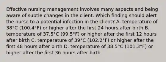 Effective nursing management involves many aspects and being aware of subtle changes in the client. Which finding should alert the nurse to a potential infection in the client? A. temperature of 38°C (100.4°F) or higher after the first 24 hours after birth B. temperature of 37.5°C (99.5°F) or higher after the first 12 hours after birth C. temperature of 39°C (102.2°F) or higher after the first 48 hours after birth D. temperature of 38.5°C (101.3°F) or higher after the first 36 hours after birth