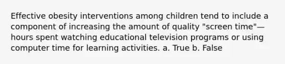 Effective obesity interventions among children tend to include a component of increasing the amount of quality "screen time"—hours spent watching educational television programs or using computer time for learning activities. a. True b. False