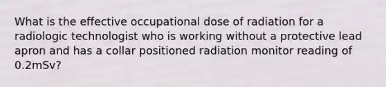 What is the effective occupational dose of radiation for a radiologic technologist who is working without a protective lead apron and has a collar positioned radiation monitor reading of 0.2mSv?