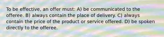 To be effective, an offer must: A) be communicated to the offeree. B) always contain the place of delivery. C) always contain the price of the product or service offered. D) be spoken directly to the offeree.