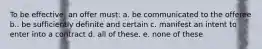 To be effective, an offer must: a. be communicated to the offeree b.. be sufficiently definite and certain c. manifest an intent to enter into a contract d. all of these. e. none of these