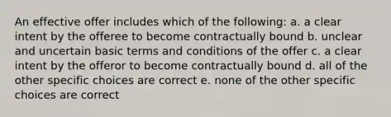 An effective offer includes which of the following: a. a clear intent by the offeree to become contractually bound b. unclear and uncertain basic terms and conditions of the offer c. a clear intent by the offeror to become contractually bound d. all of the other specific choices are correct e. none of the other specific choices are correct