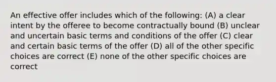 An effective offer includes which of the following: (A) a clear intent by the offeree to become contractually bound (B) unclear and uncertain basic terms and conditions of the offer (C) clear and certain basic terms of the offer (D) all of the other specific choices are correct (E) none of the other specific choices are correct