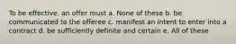 To be effective, an offer must a. None of these b. be communicated to the offeree c. manifest an intent to enter into a contract d. be sufficiently definite and certain e. All of these