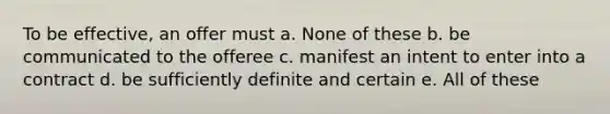 To be effective, an offer must a. None of these b. be communicated to the offeree c. manifest an intent to enter into a contract d. be sufficiently definite and certain e. All of these