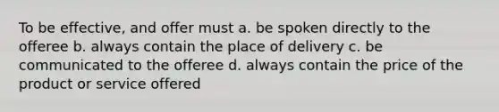 To be effective, and offer must a. be spoken directly to the offeree b. always contain the place of delivery c. be communicated to the offeree d. always contain the price of the product or service offered