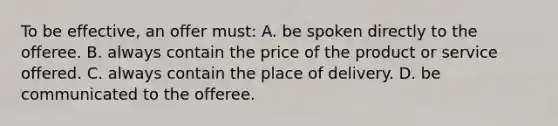 To be effective, an offer must: A. be spoken directly to the offeree. B. always contain the price of the product or service offered. C. always contain the place of delivery. D. be communicated to the offeree.