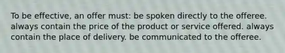 To be effective, an offer must: be spoken directly to the offeree. always contain the price of the product or service offered. always contain the place of delivery. be communicated to the offeree.