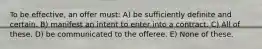 To be effective, an offer must: A) be sufficiently definite and certain. B) manifest an intent to enter into a contract. C) All of these. D) be communicated to the offeree. E) None of these.