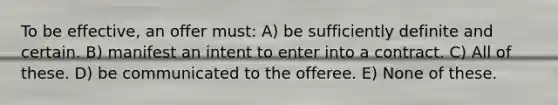 To be effective, an offer must: A) be sufficiently definite and certain. B) manifest an intent to enter into a contract. C) All of these. D) be communicated to the offeree. E) None of these.