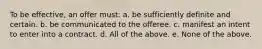 To be effective, an offer must: a. be sufficiently definite and certain. b. be communicated to the offeree. c. manifest an intent to enter into a contract. d. All of the above. e. None of the above.