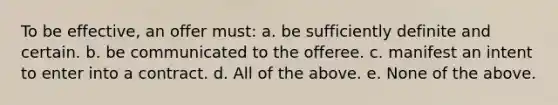 To be effective, an offer must: a. be sufficiently definite and certain. b. be communicated to the offeree. c. manifest an intent to enter into a contract. d. All of the above. e. None of the above.