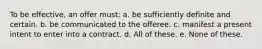 To be effective, an offer must: a. be sufficiently definite and certain. b. be communicated to the offeree. c. manifest a present intent to enter into a contract. d. All of these. e. None of these.