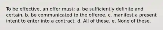 To be effective, an offer must: a. be sufficiently definite and certain. b. be communicated to the offeree. c. manifest a present intent to enter into a contract. d. All of these. e. None of these.