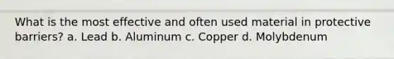 What is the most effective and often used material in protective barriers? a. Lead b. Aluminum c. Copper d. Molybdenum