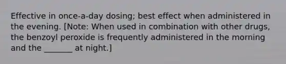 Effective in once-a-day dosing; best effect when administered in the evening. [Note: When used in combination with other drugs, the benzoyl peroxide is frequently administered in the morning and the _______ at night.]