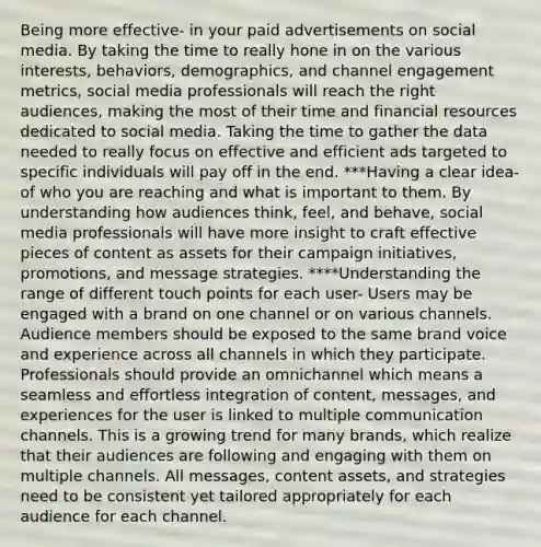 Being more effective- in your paid advertisements on social media. By taking the time to really hone in on the various interests, behaviors, demographics, and channel engagement metrics, social media professionals will reach the right audiences, making the most of their time and financial resources dedicated to social media. Taking the time to gather the data needed to really focus on effective and efficient ads targeted to specific individuals will pay off in the end. ***Having a clear idea- of who you are reaching and what is important to them. By understanding how audiences think, feel, and behave, social media professionals will have more insight to craft effective pieces of content as assets for their campaign initiatives, promotions, and message strategies. ****Understanding the range of different touch points for each user- Users may be engaged with a brand on one channel or on various channels. Audience members should be exposed to the same brand voice and experience across all channels in which they participate. Professionals should provide an omnichannel which means a seamless and effortless integration of content, messages, and experiences for the user is linked to multiple communication channels. This is a growing trend for many brands, which realize that their audiences are following and engaging with them on multiple channels. All messages, content assets, and strategies need to be consistent yet tailored appropriately for each audience for each channel.