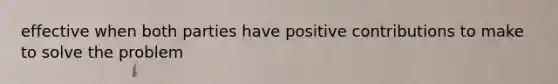 effective when both parties have positive contributions to make to solve the problem