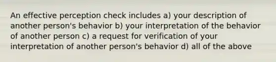 An effective perception check includes a) your description of another person's behavior b) your interpretation of the behavior of another person c) a request for verification of your interpretation of another person's behavior d) all of the above