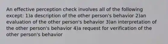 An effective perception check involves all of the following except: 1)a description of the other person's behavior 2)an evaluation of the other person's behavior 3)an interpretation of the other person's behavior 4)a request for verification of the other person's behavior