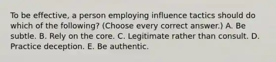 To be effective, a person employing influence tactics should do which of the following? (Choose every correct answer.) A. Be subtle. B. Rely on <a href='https://www.questionai.com/knowledge/kD8KqkX2aO-the-core' class='anchor-knowledge'>the core</a>. C. Legitimate rather than consult. D. Practice deception. E. Be authentic.