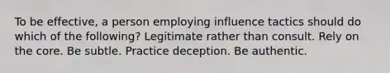 To be effective, a person employing influence tactics should do which of the following? Legitimate rather than consult. Rely on the core. Be subtle. Practice deception. Be authentic.