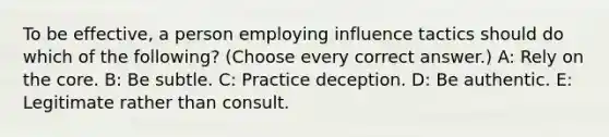 To be effective, a person employing influence tactics should do which of the following? (Choose every correct answer.) A: Rely on <a href='https://www.questionai.com/knowledge/kD8KqkX2aO-the-core' class='anchor-knowledge'>the core</a>. B: Be subtle. C: Practice deception. D: Be authentic. E: Legitimate rather than consult.