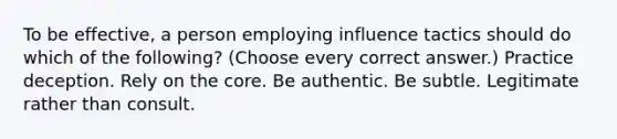 To be effective, a person employing influence tactics should do which of the following? (Choose every correct answer.) Practice deception. Rely on the core. Be authentic. Be subtle. Legitimate rather than consult.