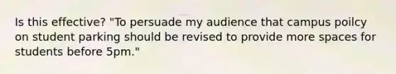 Is this effective? "To persuade my audience that campus poilcy on student parking should be revised to provide more spaces for students before 5pm."