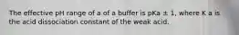 The effective pH range of a of a buffer is pKa ± 1, where K a is the acid dissociation constant of the weak acid.