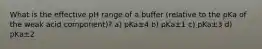 What is the effective pH range of a buffer (relative to the pKa of the weak acid component)? a) pKa±4 b) pKa±1 c) pKa±3 d) pKa±2