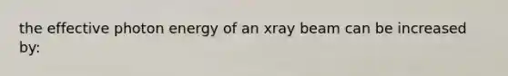 the effective photon energy of an xray beam can be increased by: