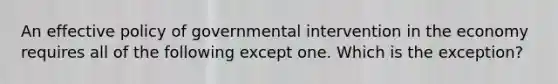 An effective policy of governmental intervention in the economy requires all of the following except one. Which is the exception?