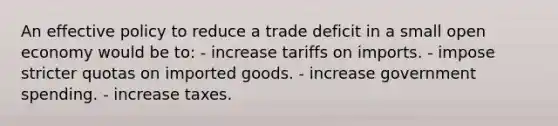 An effective policy to reduce a trade deficit in a small open economy would be to: - increase tariffs on imports. - impose stricter quotas on imported goods. - increase government spending. - increase taxes.