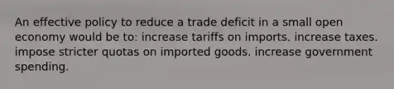 An effective policy to reduce a trade deficit in a small open economy would be to: increase tariffs on imports. increase taxes. impose stricter quotas on imported goods. increase government spending.