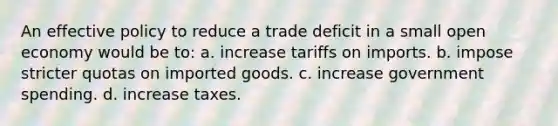 An effective policy to reduce a trade deficit in a small open economy would be to: a. increase tariffs on imports. b. impose stricter quotas on imported goods. c. increase government spending. d. increase taxes.