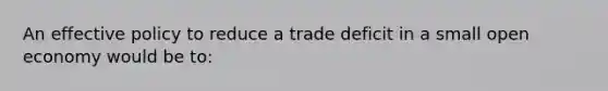 An effective policy to reduce a trade deficit in a small open economy would be to: