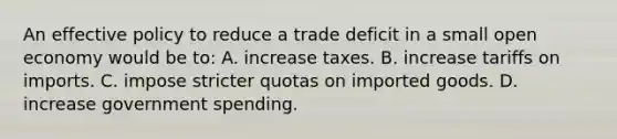 An effective policy to reduce a trade deficit in a small open economy would be to: A. increase taxes. B. increase tariffs on imports. C. impose stricter quotas on imported goods. D. increase government spending.