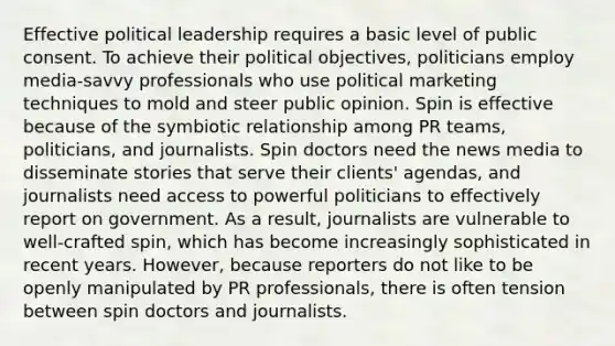 Effective political leadership requires a basic level of public consent. To achieve their political objectives, politicians employ media-savvy professionals who use political marketing techniques to mold and steer public opinion. Spin is effective because of the symbiotic relationship among PR teams, politicians, and journalists. Spin doctors need the news media to disseminate stories that serve their clients' agendas, and journalists need access to powerful politicians to effectively report on government. As a result, journalists are vulnerable to well-crafted spin, which has become increasingly sophisticated in recent years. However, because reporters do not like to be openly manipulated by PR professionals, there is often tension between spin doctors and journalists.