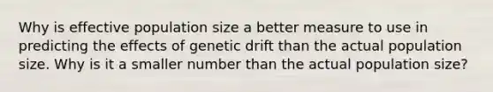 Why is effective population size a better measure to use in predicting the effects of genetic drift than the actual population size. Why is it a smaller number than the actual population size?