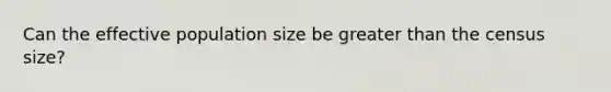 Can the effective population size be greater than the census size?