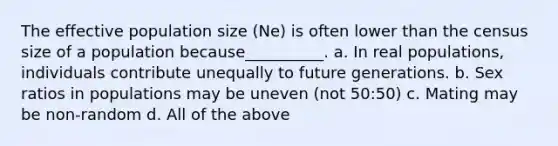 The effective population size (Ne) is often lower than the census size of a population because__________. a. In real populations, individuals contribute unequally to future generations. b. Sex ratios in populations may be uneven (not 50:50) c. Mating may be non-random d. All of the above