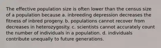 The effective population size is often lower than the census size of a population because a. inbreeding depression decreases the fitness of inbred progeny. b. populations cannot recover from decreases in heterozygosity. c. scientists cannot accurately count the number of individuals in a population. d. individuals contribute unequally to future generations.