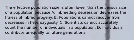 The effective population size is often lower than the census size of a population because A. Inbreeding depression decreases the fitness of inbred progeny. B. Populations cannot recover from decreases in heterozygosity. C. Scientists cannot accurately count the number of individuals in a population. D. Individuals contribute unequally to future generations.