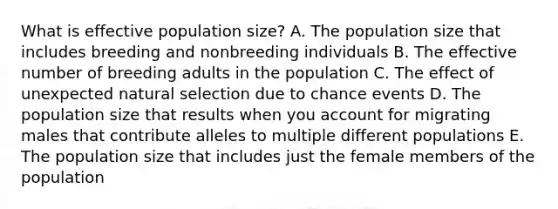 What is effective population size? A. The population size that includes breeding and nonbreeding individuals B. The effective number of breeding adults in the population C. The effect of unexpected natural selection due to chance events D. The population size that results when you account for migrating males that contribute alleles to multiple different populations E. The population size that includes just the female members of the population