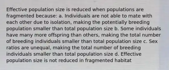 Effective population size is reduced when populations are fragmented because: a. Individuals are not able to mate with each other due to isolation, making the potentially breeding population smaller than total population size b. Some individuals have many more offspring than others, making the total number of breeding individuals smaller than total population size c. Sex ratios are unequal, making the total number of breeding individuals smaller than total population size d. Effective population size is not reduced in fragmented habitat