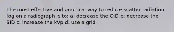 The most effective and practical way to reduce scatter radiation fog on a radiograph is to: a: decrease the OID b: decrease the SID c: increase the kVp d: use a grid